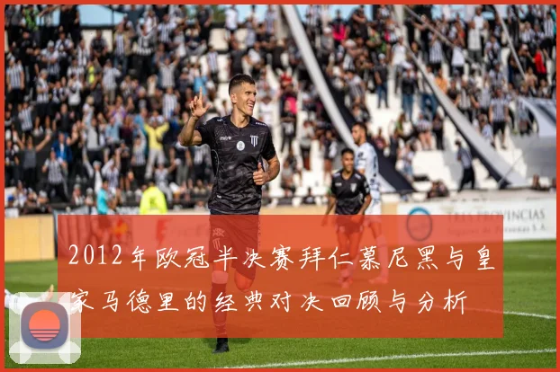 2012年欧冠半决赛拜仁慕尼黑与皇家马德里的经典对决回顾与分析