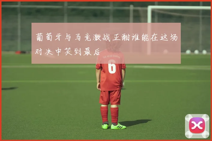 葡萄牙与马竞激战正酣谁能在这场对决中笑到最后