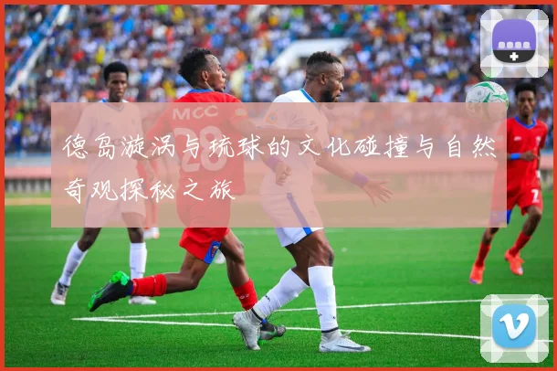 德岛漩涡与琉球的文化碰撞与自然奇观探秘之旅