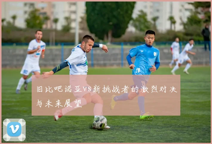 旧比吧诺亚vs新挑战者的激烈对决与未来展望