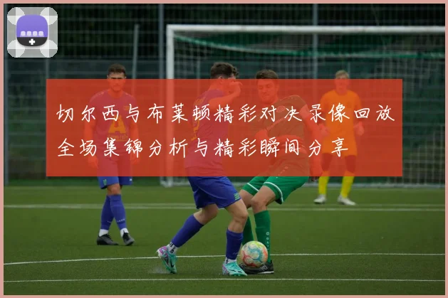 切尔西与布莱顿精彩对决录像回放全场集锦分析与精彩瞬间分享