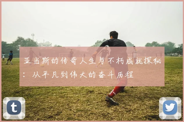 亚当斯的传奇人生与不朽成就探秘：从平凡到伟大的奋斗历程