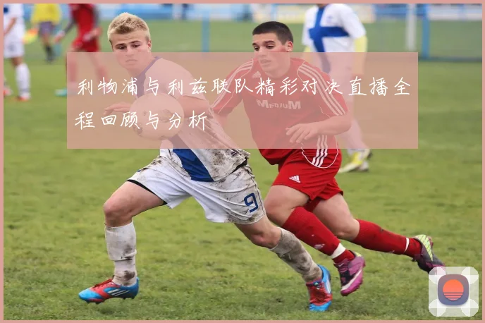 利物浦与利兹联队精彩对决直播全程回顾与分析