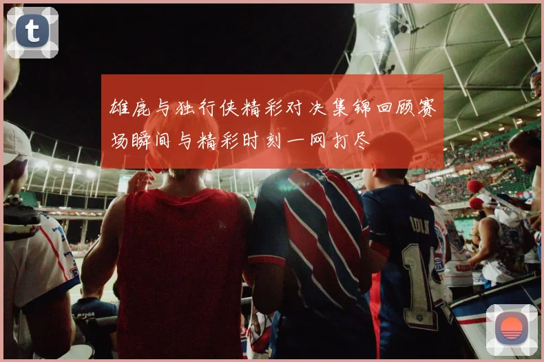 雄鹿与独行侠精彩对决集锦回顾赛场瞬间与精彩时刻一网打尽
