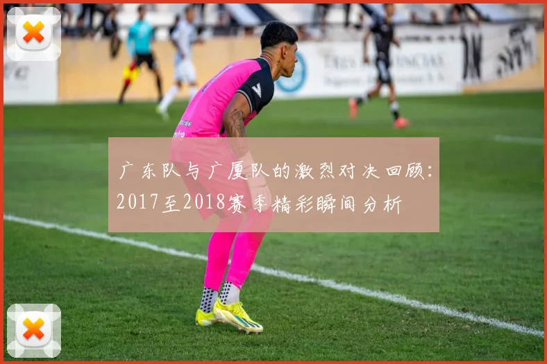 广东队与广厦队的激烈对决回顾：2017至2018赛季精彩瞬间分析