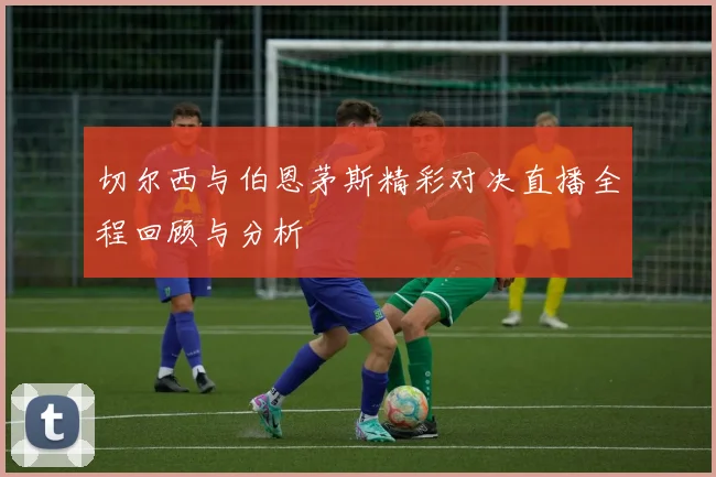 切尔西与伯恩茅斯精彩对决直播全程回顾与分析