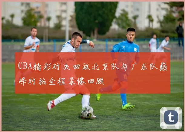 CBA精彩对决回放北京队与广东队巅峰对抗全程录像回顾