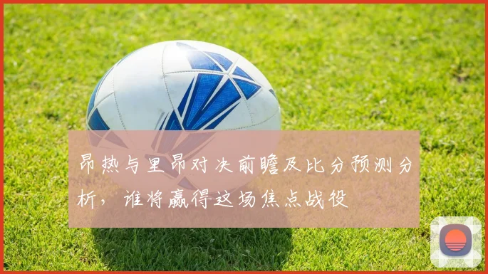 昂热与里昂对决前瞻及比分预测分析，谁将赢得这场焦点战役