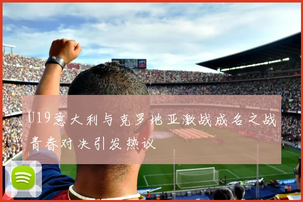 U19意大利与克罗地亚激战成名之战青春对决引发热议