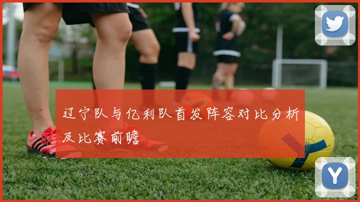 辽宁队与亿利队首发阵容对比分析及比赛前瞻