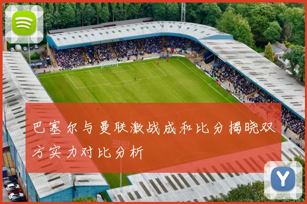 巴塞尔与曼联激战成和比分揭晓双方实力对比分析