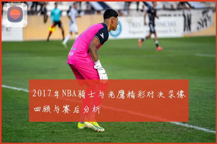 2017年NBA骑士与老鹰精彩对决录像回顾与赛后分析