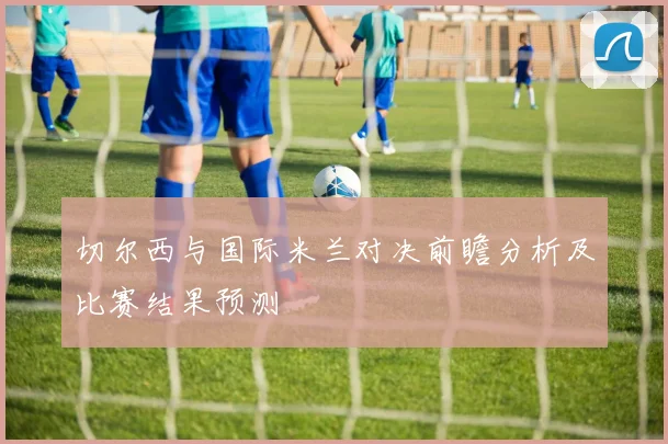 切尔西与国际米兰对决前瞻分析及比赛结果预测