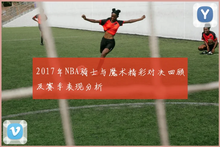 2017年NBA骑士与魔术精彩对决回顾及赛季表现分析