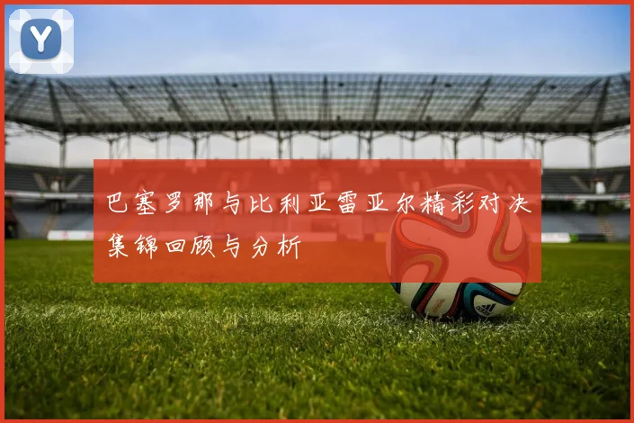 巴塞罗那与比利亚雷亚尔精彩对决集锦回顾与分析