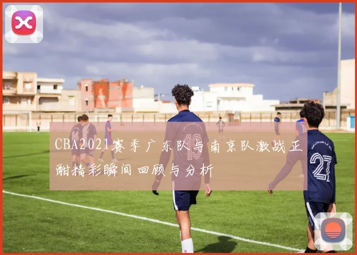 CBA2021赛季广东队与南京队激战正酣精彩瞬间回顾与分析