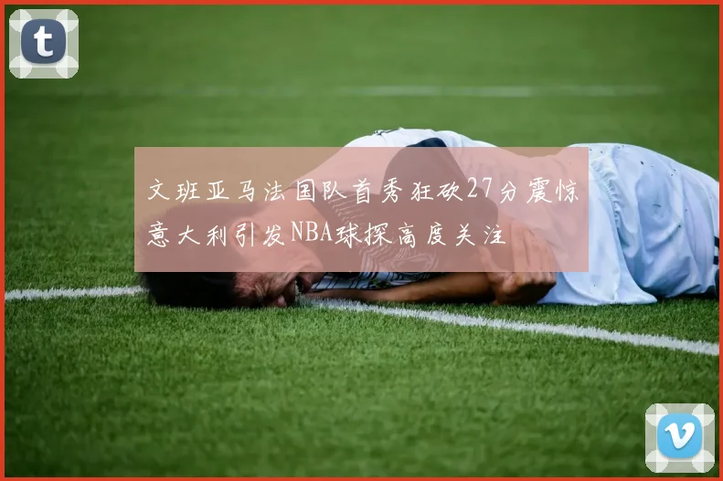 文班亚马法国队首秀狂砍27分震惊意大利引发NBA球探高度关注