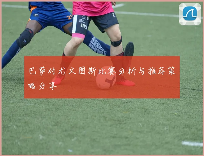 巴萨对尤文图斯比赛分析与推荐策略分享