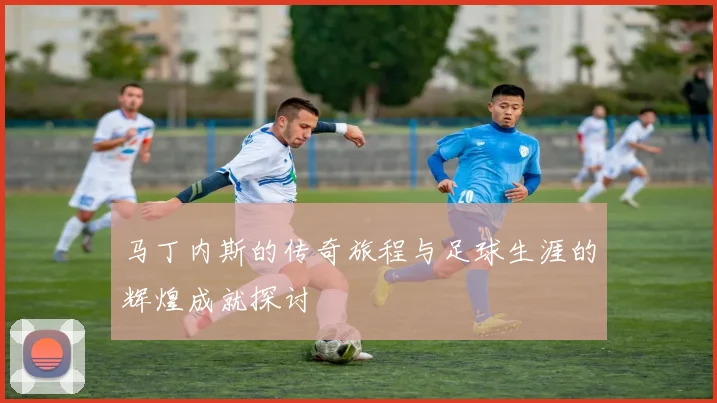 马丁内斯的传奇旅程与足球生涯的辉煌成就探讨