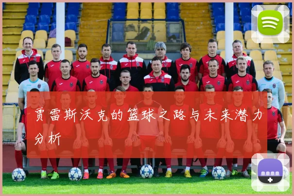 贾雷斯沃克的篮球之路与未来潜力分析