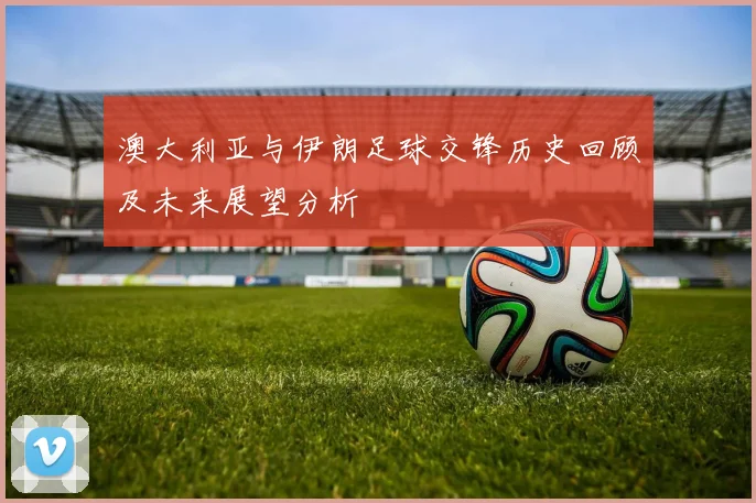 澳大利亚与伊朗足球交锋历史回顾及未来展望分析