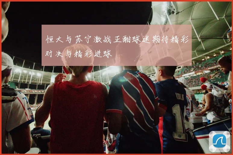 恒大与苏宁激战正酣球迷期待精彩对决与精彩进球