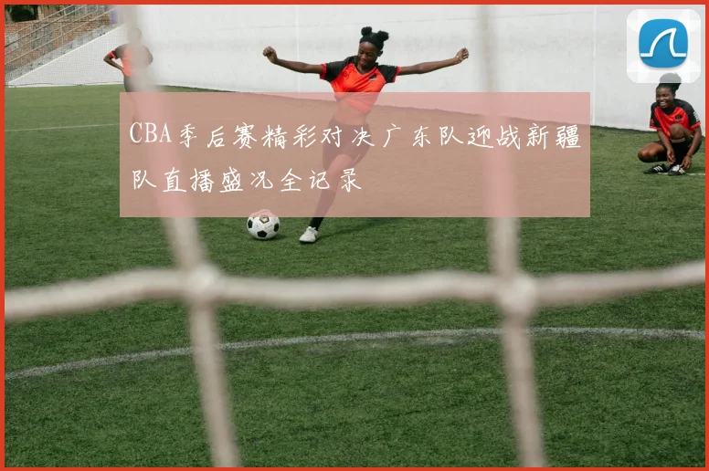 CBA季后赛精彩对决广东队迎战新疆队直播盛况全记录
