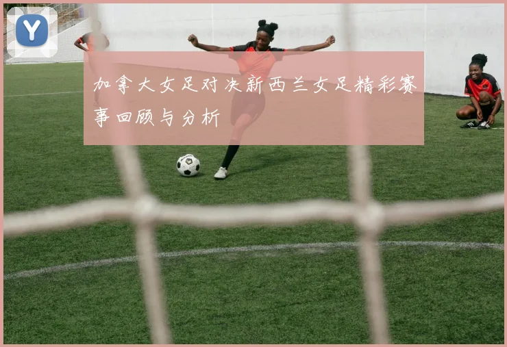 加拿大女足对决新西兰女足精彩赛事回顾与分析