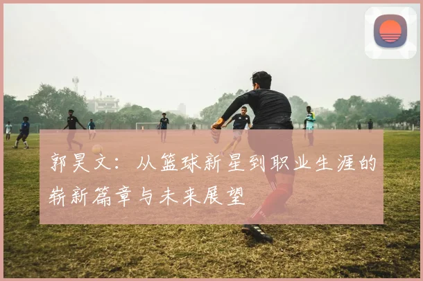 郭昊文：从篮球新星到职业生涯的崭新篇章与未来展望