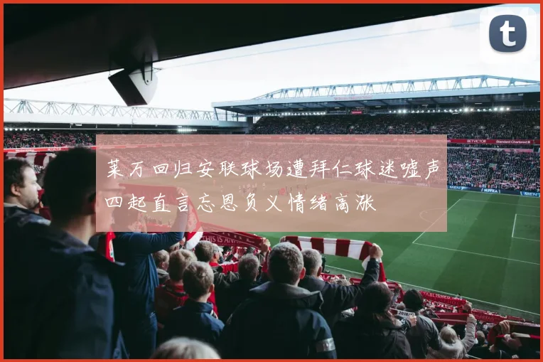 莱万回归安联球场遭拜仁球迷嘘声四起直言忘恩负义情绪高涨